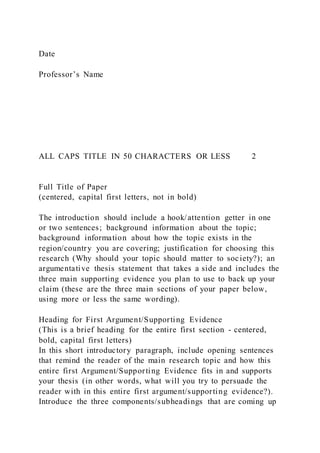 Date
Professor’s Name
ALL CAPS TITLE IN 50 CHARACTERS OR LESS 2
Full Title of Paper
(centered, capital first letters, not in bold)
The introduction should include a hook/attention getter in one
or two sentences; background information about the topic;
background information about how the topic exists in the
region/country you are covering; justification for choosing this
research (Why should your topic should matter to society?); an
argumentative thesis statement that takes a side and includes the
three main supporting evidence you plan to use to back up your
claim (these are the three main sections of your paper below,
using more or less the same wording).
Heading for First Argument/Supporting Evidence
(This is a brief heading for the entire first section - centered,
bold, capital first letters)
In this short introductory paragraph, include opening sentences
that remind the reader of the main research topic and how this
entire first Argument/Supporting Evidence fits in and supports
your thesis (in other words, what will you try to persuade the
reader with in this entire first argument/supporting evidence?).
Introduce the three components/subheadings that are coming up
 