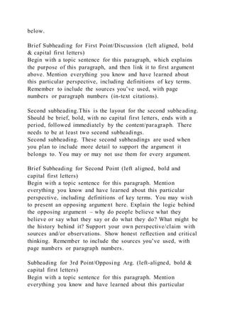 below.
Brief Subheading for First Point/Discussion (left aligned, bold
& capital first letters)
Begin with a topic sentence for this paragraph, which explains
the purpose of this paragraph, and then link it to first argument
above. Mention everything you know and have learned about
this particular perspective, including definitions of key terms.
Remember to include the sources you’ve used, with page
numbers or paragraph numbers (in-text citations).
Second subheading.This is the layout for the second subheading.
Should be brief, bold, with no capital first letters, ends with a
period, followed immediately by the content/paragraph. There
needs to be at least two second subheadings.
Second subheading. These second subheadings are used when
you plan to include more detail to support the argument it
belongs to. You may or may not use them for every argument.
Brief Subheading for Second Point (left aligned, bold and
capital first letters)
Begin with a topic sentence for this paragraph. Mention
everything you know and have learned about this particular
perspective, including definitions of key terms. You may wish
to present an opposing argument here. Explain the logic behind
the opposing argument – why do people believe what they
believe or say what they say or do what they do? What might be
the history behind it? Support your own perspective/claim with
sources and/or observations. Show honest reflection and critical
thinking. Remember to include the sources you’ve used, with
page numbers or paragraph numbers.
Subheading for 3rd Point/Opposing Arg. (left-aligned, bold &
capital first letters)
Begin with a topic sentence for this paragraph. Mention
everything you know and have learned about this particular
 