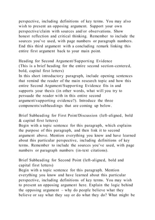 perspective, including definitions of key terms. You may al so
wish to present an opposing argument. Support your own
perspective/claim with sources and/or observations. Show
honest reflection and critical thinking. Remember to include the
sources you’ve used, with page numbers or paragraph numbers.
End this third argument with a concluding remark linking this
entire first argument back to your main point.
Heading for Second Argument/Supporting Evidence
(This is a brief heading for the entire second section-centered,
bold, capital first letters)
In this short introductory paragraph, include opening sentences
that remind the reader of the main research topic and how this
entire Second Argument/Supporting Evidence fits in and
supports your thesis (in other words, what will you try to
persuade the reader with in this entire second
argument/supporting evidence?). Introduce the three
components/subheadings that are coming up below.
Brief Subheading for First Point/Discussion (left-aligned, bold
& capital first letters)
Begin with a topic sentence for this paragraph, which explains
the purpose of this paragraph, and then link it to second
argument above. Mention everything you know and have learned
about this particular perspective, including definitions of key
terms. Remember to include the sources you’ve used, with page
numbers or paragraph numbers (in-text citations).
Brief Subheading for Second Point (left-aligned, bold and
capital first letters)
Begin with a topic sentence for this paragraph. Mention
everything you know and have learned about this particular
perspective, including definitions of key terms. You may wish
to present an opposing argument here. Explain the logic behind
the opposing argument – why do people believe what they
believe or say what they say or do what they do? What might be
 
