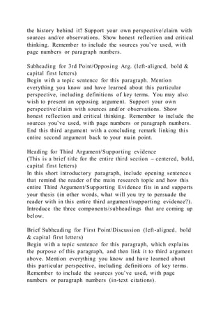 the history behind it? Support your own perspective/claim with
sources and/or observations. Show honest reflection and critical
thinking. Remember to include the sources you’ve used, with
page numbers or paragraph numbers.
Subheading for 3rd Point/Opposing Arg. (left-aligned, bold &
capital first letters)
Begin with a topic sentence for this paragraph. Mention
everything you know and have learned about this particular
perspective, including definitions of key terms. You may also
wish to present an opposing argument. Support your own
perspective/claim with sources and/or observations. Show
honest reflection and critical thinking. Remember to include the
sources you’ve used, with page numbers or paragraph numbers.
End this third argument with a concluding remark linking this
entire second argument back to your main point.
Heading for Third Argument/Supporting evidence
(This is a brief title for the entire third section – centered, bold,
capital first letters)
In this short introductory paragraph, include opening sentences
that remind the reader of the main research topic and how this
entire Third Argument/Supporting Evidence fits in and supports
your thesis (in other words, what will you try to persuade the
reader with in this entire third argument/supporting evidence?).
Introduce the three components/subheadings that are coming up
below.
Brief Subheading for First Point/Discussion (left-aligned, bold
& capital first letters)
Begin with a topic sentence for this paragraph, which explains
the purpose of this paragraph, and then link it to third argument
above. Mention everything you know and have learned about
this particular perspective, including definitions of key terms.
Remember to include the sources you’ve used, with page
numbers or paragraph numbers (in-text citations).
 