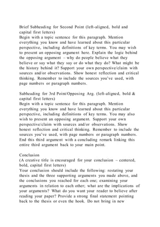 Brief Subheading for Second Point (left-aligned, bold and
capital first letters)
Begin with a topic sentence for this paragraph. Mention
everything you know and have learned about this particular
perspective, including definitions of key terms. You may wish
to present an opposing argument here. Explain the logic behind
the opposing argument – why do people believe what they
believe or say what they say or do what they do? What might be
the history behind it? Support your own perspective/claim with
sources and/or observations. Show honest reflection and critical
thinking. Remember to include the sources you’ve used, with
page numbers or paragraph numbers.
Subheading for 3rd Point/Opposing Arg. (left-aligned, bold &
capital first letters)
Begin with a topic sentence for this paragraph. Mention
everything you know and have learned about this particular
perspective, including definitions of key terms. You may also
wish to present an opposing argument. Support your own
perspective/claim with sources and/or observations. Show
honest reflection and critical thinking. Remember to include the
sources you’ve used, with page numbers or paragraph numbers.
End this third argument with a concluding remark linking this
entire third argument back to your main point.
Conclusion
(A creative title is encouraged for your conclusion – centered,
bold, capital first letters)
Your conclusion should include the following: restating your
thesis and the three supporting arguments you made above, and
the conclusions you reached for each one; examining your
arguments in relation to each other; what are the implications of
your arguments? What do you want your reader to believe after
reading your paper? Provide a strong final statement pointing
back to the thesis or even the hook. Do not bring in new
 