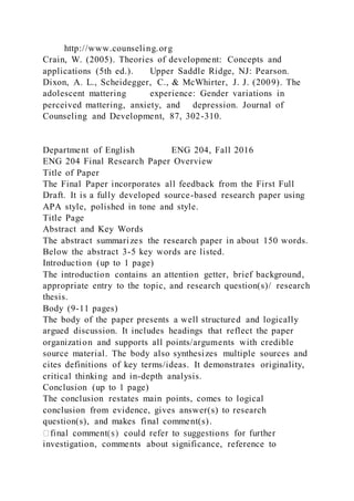 http://www.counseling.org
Crain, W. (2005). Theories of development: Concepts and
applications (5th ed.). Upper Saddle Ridge, NJ: Pearson.
Dixon, A. L., Scheidegger, C., & McWhirter, J. J. (2009). The
adolescent mattering experience: Gender variations in
perceived mattering, anxiety, and depression. Journal of
Counseling and Development, 87, 302-310.
Department of English ENG 204, Fall 2016
ENG 204 Final Research Paper Overview
Title of Paper
The Final Paper incorporates all feedback from the First Full
Draft. It is a fully developed source-based research paper using
APA style, polished in tone and style.
Title Page
Abstract and Key Words
The abstract summarizes the research paper in about 150 words.
Below the abstract 3-5 key words are listed.
Introduction (up to 1 page)
The introduction contains an attention getter, brief background,
appropriate entry to the topic, and research question(s)/ research
thesis.
Body (9-11 pages)
The body of the paper presents a well structured and logically
argued discussion. It includes headings that reflect the paper
organization and supports all points/arguments with credible
source material. The body also synthesizes multiple sources and
cites definitions of key terms/ideas. It demonstrates originality,
critical thinking and in-depth analysis.
Conclusion (up to 1 page)
The conclusion restates main points, comes to logical
conclusion from evidence, gives answer(s) to research
question(s), and makes final comment(s).
investigation, comments about significance, reference to
 