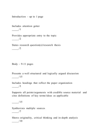 Introduction – up to 1 page
Includes attention getter
_____/1
Provides appropriate entry to the topic
_____/2
States research question(s)/research thesis
_____/2
Body – 9-11 pages
Presents a well structured and logically argued discussion
_____/15
Includes headings that reflect the paper organization
_____/3
Supports all points/arguments with credible source material and
cites definitions of key terms/ideas as applicable
_____/15
Synthesizes multiple sources
_____/7
Shows originality, critical thinking and in-depth analysis
_____/10
 