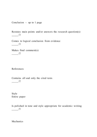 Conclusion – up to 1 page
Restates main points and/or answers the research question(s)
_____/3
Comes to logical conclusion from evidence
_____/3
Makes final comment(s)
_____/2
References
Contains all and only the cited texts
_____/2
Style
Entire paper
Is polished in tone and style appropriate for academi c writing
_____/5
Mechanics
 