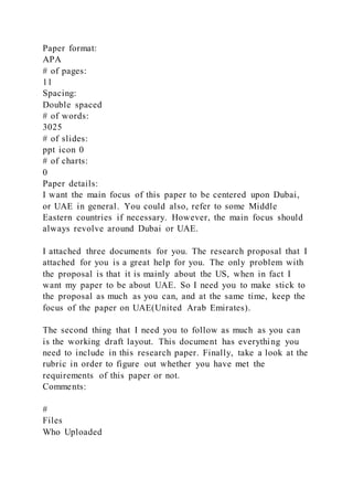 Paper format:
APA
# of pages:
11
Spacing:
Double spaced
# of words:
3025
# of slides:
ppt icon 0
# of charts:
0
Paper details:
I want the main focus of this paper to be centered upon Dubai,
or UAE in general. You could also, refer to some Middle
Eastern countries if necessary. However, the main focus should
always revolve around Dubai or UAE.
I attached three documents for you. The research proposal that I
attached for you is a great help for you. The only problem with
the proposal is that it is mainly about the US, when in fact I
want my paper to be about UAE. So I need you to make stick to
the proposal as much as you can, and at the same time, keep the
focus of the paper on UAE(United Arab Emirates).
The second thing that I need you to follow as much as you can
is the working draft layout. This document has everything you
need to include in this research paper. Finally, take a look at the
rubric in order to figure out whether you have met the
requirements of this paper or not.
Comments:
#
Files
Who Uploaded
 