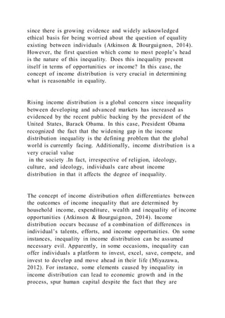 since there is growing evidence and widely acknowledged
ethical basis for being worried about the question of equality
existing between individuals (Atkinson & Bourguignon, 2014).
However, the first question which come to most people’s head
is the nature of this inequality. Does this inequality present
itself in terms of opportunities or income? In this case, the
concept of income distribution is very crucial in determining
what is reasonable in equality.
Rising income distribution is a global concern since inequality
between developing and advanced markets has increased as
evidenced by the recent public backing by the president of the
United States, Barack Obama. In this case, President Obama
recognized the fact that the widening gap in the income
distribution inequality is the defining problem that the global
world is currently facing. Additionally, income distribution is a
very crucial value
in the society .In fact, irrespective of religion, ideology,
culture, and ideology, individuals care about income
distribution in that it affects the degree of inequality.
The concept of income distribution often differentiates between
the outcomes of income inequality that are determined by
household income, expenditure, wealth and inequality of income
opportunities (Atkinson & Bourguignon, 2014). Income
distribution occurs because of a combination of differences in
individual’s talents, efforts, and income opportunities. On some
instances, inequality in income distribution can be assumed
necessary evil. Apparently, in some occasions, inequality can
offer individuals a platform to invest, excel, save, compete, and
invest to develop and move ahead in their life (Miyazawa,
2012). For instance, some elements caused by inequality in
income distribution can lead to economic growth and in the
process, spur human capital despite the fact that they are
 