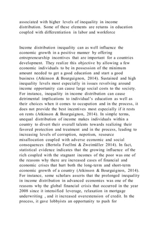 associated with higher levels of inequality in income
distribution. Some of these elements are returns in education
coupled with differentiation in labor and workforce
Income distribution inequality can as well influence the
economic growth in a positive manner by offering
entrepreneurship incentives that are important for a countries
development. They realize this objective by allowing a few
economic individuals to be in possession of the minimum
amount needed to get a good education and start a good
business (Atkinson & Bourguignon, 2014). Sustained and high
inequality levels most especially in issues revolving around
income opportunity can cause large social costs to the society.
For instance, inequality in income distribution can cause
detrimental implications to individual’s education as well as
their choices when it comes to occupation and in the process, it
does not provide the best incentives most especially if it rests
on rents (Atkinson & Bourguignon, 2014). In simple terms,
unequal distribution of income makes individuals within a
country to divert their overall talents towards realizing their
favored protection and treatment and in the process, leading to
increasing levels of corruption, nepotism, resource
misallocation coupled with adverse economic and social
consequences (Bertola Foellmi & Zweimüller 2014). In fact,
statistical evidence indicates that the growing influence of the
rich coupled with the stagnant incomes of the poor was one of
the reasons why there are increased cases of financial and
economic crises that hurt both the long-term and short-term
economic growth of a country (Atkinson & Bourguignon, 2014).
For instance, some scholars asserts that the prolonged inequality
in income distribution in advanced economies was one of the
reasons why the global financial crisis that occurred in the year
2008 since it intensified leverage, relaxation in mortgage
underwriting , and it increased overextension of credit. In the
process, it gave lobbyists an opportunity to push for
 