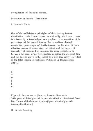 deregulation of financial matters.
Principles of Income Distribution
I. Lorenz’s Curve
One of the well-known principles of determining income
distribution is the Lorenz curve. Additionally, the Lorenz curve
is universally acknowledged as a graphical representation of the
percentage of the overall income that is realized through
cumulative percentages of family income. In this case, it is an
effective means of visualizing the extent and the degree of
inequality of income. For instance, the more specific area
between the areas of perfect equality or rather the diagonal line
and the Lorenz curve is the extent to which inequality is evident
in the total income distribution (Atkinson & Bourguignon,
2014).
å
=
m
j
j
n
1
Figure 1: Lorenz curve (Source: Jeanette Branzuela,
2014.general Principles of Income distribution. Retrieved from:
http://www.slideshare.net/etteneaj/general-principles-of-
income-distribution)
II. Income Mobility
 