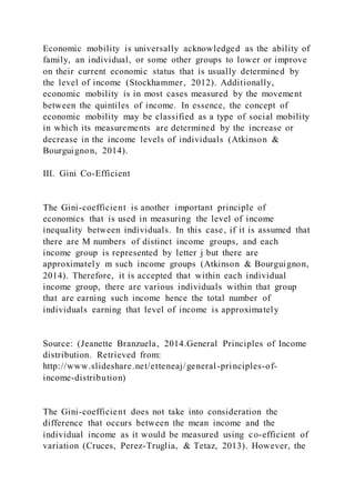 Economic mobility is universally acknowledged as the ability of
family, an individual, or some other groups to lower or improve
on their current economic status that is usually determined by
the level of income (Stockhammer, 2012). Additionally,
economic mobility is in most cases measured by the movement
between the quintiles of income. In essence, the concept of
economic mobility may be classified as a type of social mobility
in which its measurements are determined by the increase or
decrease in the income levels of individuals (Atkinson &
Bourguignon, 2014).
III. Gini Co-Efficient
The Gini-coefficient is another important principle of
economics that is used in measuring the level of income
inequality between individuals. In this case, if it is assumed that
there are M numbers of distinct income groups, and each
income group is represented by letter j but there are
approximately m such income groups (Atkinson & Bourguignon,
2014). Therefore, it is accepted that within each individual
income group, there are various individuals within that group
that are earning such income hence the total number of
individuals earning that level of income is approximately
Source: (Jeanette Branzuela, 2014.General Principles of Income
distribution. Retrieved from:
http://www.slideshare.net/etteneaj/general-principles-of-
income-distribution)
The Gini-coefficient does not take into consideration the
difference that occurs between the mean income and the
individual income as it would be measured using co-efficient of
variation (Cruces, Perez-Truglia, & Tetaz, 2013). However, the
 