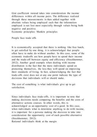 Gini coefficient instead takes into consideration the income
differences within all income pairs. The difference realized
through these measurements is then added together with
absolute values being employed such that the information
employed is not lost most especially through values being both
negative and positive.
Economic principles: Mankiw principles
People face trade offs
It is economically accepted that there is nothing like free lunch,
to get satisfied by one thing, it is acknowledged that people
often have to make do without another. In this case, some of the
economic tradeoffs are how people have to spend their income
and the trade-off between equity and efficiency (Stockhammer,
2012). Another good example when dealing with income
distribution is the fact that the more individuals spend on
protecting themselves, the less they will spend on improving
their standards of living. In fact, acknowledging the fact that
trade-offs exist does not at any one point indicate the type of
decisions that individuals will or should make.
The cost of something is what individuals give up to get
satisfaction.
Since individuals face trade-offs, it is important to note that
making decisions needs comparing the benefits and the costs of
alternative actions courses. In other words, this is
acknowledged as an opportunity cost of a good. In this case,
when individuals what to determine anything to do with income,
it is important for a persona making the decision to take into
consideration the opportunity cost of each possible alternative
(Stockhammer, 2012).
Rational individuals think at the margin
 