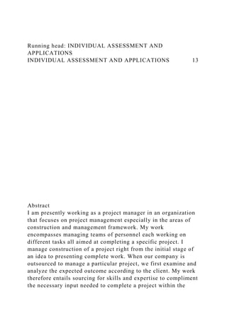 Running head: INDIVIDUAL ASSESSMENT AND
APPLICATIONS
INDIVIDUAL ASSESSMENT AND APPLICATIONS 13
Abstract
I am presently working as a project manager in an organization
that focuses on project management especially in the areas of
construction and management framework. My work
encompasses managing teams of personnel each working on
different tasks all aimed at completing a specific project. I
manage construction of a project right from the initial stage of
an idea to presenting complete work. When our company is
outsourced to manage a particular project, we first examine and
analyze the expected outcome according to the client. My work
therefore entails sourcing for skills and expertise to compliment
the necessary input needed to complete a project within the
 