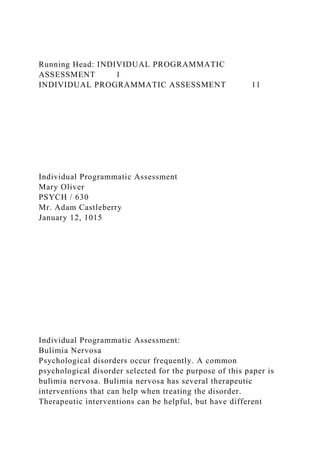 Running Head: INDIVIDUAL PROGRAMMATIC
ASSESSMENT 1
INDIVIDUAL PROGRAMMATIC ASSESSMENT 11
Individual Programmatic Assessment
Mary Oliver
PSYCH / 630
Mr. Adam Castleberry
January 12, 1015
Individual Programmatic Assessment:
Bulimia Nervosa
Psychological disorders occur frequently. A common
psychological disorder selected for the purpose of this paper is
bulimia nervosa. Bulimia nervosa has several therapeutic
interventions that can help when treating the disorder.
Therapeutic interventions can be helpful, but have different
 