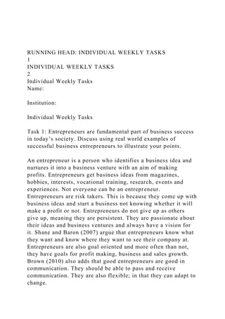 RUNNING HEAD: INDIVIDUAL WEEKLY TASKS
1
INDIVIDUAL WEEKLY TASKS
2
Individual Weekly Tasks
Name:
Institution:
Individual Weekly Tasks
Task 1: Entrepreneurs are fundamental part of business success
in today’s society. Discuss using real world examples of
successful business entrepreneurs to illustrate your points.
An entrepreneur is a person who identifies a business idea and
nurtures it into a business venture with an aim of making
profits. Entrepreneurs get business ideas from magazines,
hobbies, interests, vocational training, research, events and
experiences. Not everyone can be an entrepreneur.
Entrepreneurs are risk takers. This is because they come up with
business ideas and start a business not knowing whether it will
make a profit or not. Entrepreneurs do not give up as others
give up, meaning they are persistent. They are passionate about
their ideas and business ventures and always have a vision for
it. Shane and Baron (2007) argue that entrepreneurs know what
they want and know where they want to see their company at.
Entrepreneurs are also goal oriented and more often than not,
they have goals for profit making, business and sales growth.
Brown (2010) also adds that good entrepreneurs are good in
communication. They should be able to pass and receive
communication. They are also flexible; in that they can adapt to
change.
 