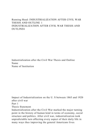 Running Head: INDUSTRIALIZATION AFTER CIVIL WAR
THESIS AND OUTLINE 1
INDUSTRIALIZATION AFTER CIVIL WAR THESIS AND
OUTLINE6
Industrialization after the Civil War Thesis and Outline
Name
Name of Institution
Impact of Industrialization on the U. S between 1865 and 1920
after civil war
Part 1
Thesis Statement
Industrialization after the Civil War marked the major turning
point in the history of human kind in terms of economy, social
structure and politics. After civil war, industrialization took
unpredictable turn affecting every aspect of their daily life in
many ways thus improving the general Americans lives
 