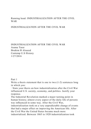 Running head: INDUSTRIALIZATION AFTER THE CIVIL
WAR
INDUSTRIALIZATION AFTER THE CIVIL WAR
INDUSTRIALIZATION AFTER THE CIVIL WAR
Asama Tarar
Ibrahim H Alsaeed
Contemp U.S History
1/27/2016
Part 1
Write a thesis statement that is one to two (1-2) sentences long
in which you:
· State your thesis on how industrialization after the Civil War
influenced U.S. society, economy, and politics. Justify your
response.
The Industrial Revolution marked a major turning point in
human history; almost every aspect of the daily life of persons
was influenced in some way. After the Civil War,
industrialization took on a very unpredictable change of events
that had a major effect on improving the American life. After
the Civil War the United States became much more
industrialized. Between 1865 in 1920 industrialization took
 