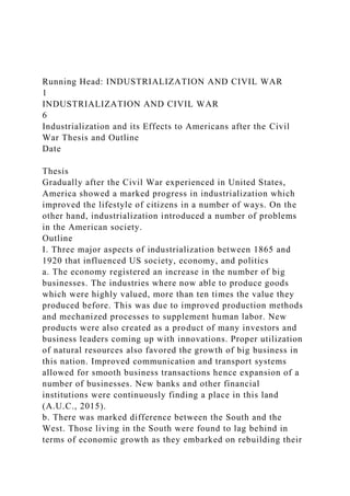 Running Head: INDUSTRIALIZATION AND CIVIL WAR
1
INDUSTRIALIZATION AND CIVIL WAR
6
Industrialization and its Effects to Americans after the Civil
War Thesis and Outline
Date
Thesis
Gradually after the Civil War experienced in United States,
America showed a marked progress in industrialization which
improved the lifestyle of citizens in a number of ways. On the
other hand, industrialization introduced a number of problems
in the American society.
Outline
I. Three major aspects of industrialization between 1865 and
1920 that influenced US society, economy, and politics
a. The economy registered an increase in the number of big
businesses. The industries where now able to produce goods
which were highly valued, more than ten times the value they
produced before. This was due to improved production methods
and mechanized processes to supplement human labor. New
products were also created as a product of many investors and
business leaders coming up with innovations. Proper utilization
of natural resources also favored the growth of big business in
this nation. Improved communication and transport systems
allowed for smooth business transactions hence expansion of a
number of businesses. New banks and other financial
institutions were continuously finding a place in this land
(A.U.C., 2015).
b. There was marked difference between the South and the
West. Those living in the South were found to lag behind in
terms of economic growth as they embarked on rebuilding their
 