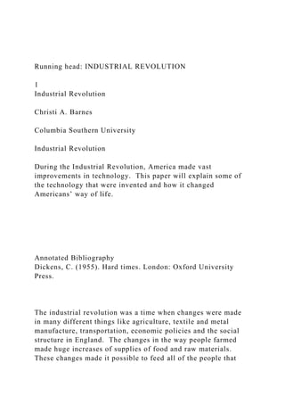 Running head: INDUSTRIAL REVOLUTION
1
Industrial Revolution
Christi A. Barnes
Columbia Southern University
Industrial Revolution
During the Industrial Revolution, America made vast
improvements in technology. This paper will explain some of
the technology that were invented and how it changed
Americans’ way of life.
Annotated Bibliography
Dickens, C. (1955). Hard times. London: Oxford University
Press.
The industrial revolution was a time when changes were made
in many different things like agriculture, textile and metal
manufacture, transportation, economic policies and the social
structure in England. The changes in the way people farmed
made huge increases of supplies of food and raw materials.
These changes made it possible to feed all of the people that
 