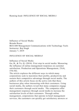 Running head: INFLUENCE OF SOCIAL MEDIA1
Influence of Social Media
Brenda Rouse
BUS 600 Management Communications with Technology Tools
Instructor: Raj Singh
January 7, 2019
INFLUENCE OF SOCIAL MEDIA5
Influence of Social Media
Gu, B., & Ye, Q. (2014). First step in social media: Measuring
the influence of online management responses on customer
satisfaction. Production and Operations Management, 23(4),
570-582.
The article explores the different ways in which many
corporations seek to maximize their profits, productivity and
sustain their competitive advantage through social media. The
authors of this article focus on the active role that these
businesses play when interacting with their customers. Using
social media, the authors reveal that many companies engage
their customers through social media. The companies offer
management responses through social media to increase the
satisfaction levels of their customers. Through online
management, corporations that operate in hotel management
services, the customers can quickly get satisfactory answers or
 