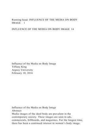 Running head: INFLUENCE OF THE MEDIA ON BODY
IMAGE 1
INFLUENCE OF THE MEDIA ON BODY IMAGE 14
Influence of the Media on Body Image
Tiffany King
Argosy University
February 10, 2016
Influence of the Media on Body Image
Abstract
Media images of the ideal body are prevalent in the
contemporary society. These images are seen in ads,
commercials, billboards, and magazines. For the longest time,
there has been a continued interest in women’s body image.
 