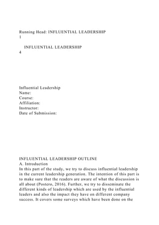 Running Head: INFLUENTIAL LEADERSHIP
1
INFLUENTIAL LEADERSHIP
4
Influential Leadership
Name:
Course:
Affiliation:
Instructor:
Date of Submission:
INFLUENTIAL LEADERSHIP OUTLINE
A. Introduction
In this part of the study, we try to discuss influential leadership
in the current leadership generation. The intention of this part is
to make sure that the readers are aware of what the discussion is
all about (Postero, 2016). Further, we try to disseminate the
different kinds of leadership which are used by the influential
leaders and also the impact they have on different company
success. It covers some surveys which have been done on the
 
