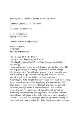 Running head: INFORMATIONAL INTERVIEW
1
INFORMATIONAL INTERVIEW
2
Informational Interview
Maryam Sareminia
Argosy University
Career Choices in Psychology
Professor Smith
2-28-2017
Personal Information
· The name: Dr. Cathy Blake
· The job title: Psychologist, LMFT
· The level of education: Psychology Degree, Doctorate of
Psychology
· A description of job responsibilities or day-to-day tasks: The
aim of psychology is to study the minds of human beings
(Study.com, n.d). Psychologists conduct research on the same
and therefore, helps in understanding the human behaviors,
mental health issues as well as the human memory.
Psychologists help people through various ways such as offering
them counseling (American Psychological Association, 2011).
They conduct their researches through experimentation and
therefore, through these different methods they assist in
promoting safety, ensuring good mental health as well as
promoting understanding among people. In addition to these,
psychologists also lead either individual or group counseling
sessions. To this effect, their job primarily pertains talking to
characters and ensuring that they help foster a positive personal
 