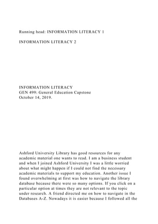 Running head: INFORMATION LITERACY 1
INFORMATION LITERACY 2
INFORMATION LITERACY
GEN 499: General Education Capstone
October 14, 2019.
Ashford University Library has good resources for any
academic material one wants to read. I am a business student
and when I joined Ashford University I was a little worried
about what might happen if I could not find the necessary
academic materials to support my education. Another issue I
found overwhelming at first was how to navigate the library
database because there were so many options. If you click on a
particular option at times they are not relevant to the topic
under research. A friend directed me on how to navigate in the
Databases A-Z. Nowadays it is easier because I followed all the
 