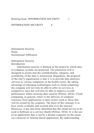 Running head: INFORMATION SECURITY 1
INFORMATION SECURITY 6
Information Security
Name
Institutional Affiliation
Information Security
Introduction
Information security is defined as the means by which data
in computer systems are protected. The protection will is
designed to ensure that the confidentiality, integrity, and
availability of the data is maintained. Regardless, the proposal
of the (my?) organization is that it is to provide data analytics
services to various companies in the health sector. By taking
advantage of emerging technologies such as cloud computing
the company will not only be able to offer its services at
competitive rates but will also be able to improve overall
performance whilst ensuring data security (Peltier, 2016). Cloud
computing, in general, refers to the delivery of computer
resources from applications to data centers such as those that
will be owned by the company. The basis of this strategy is to
have easily available and secured data over the internet.
Moreover, it has also been identified that the cloud service to be
used is Software as a service (SaaS) (Peltier, 2016). It is the use
of an application that is run by a distant computer on the cloud
via a browser or internet-based application. By understanding
 