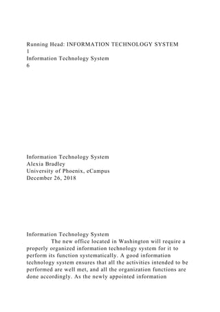 Running Head: INFORMATION TECHNOLOGY SYSTEM
1
Information Technology System
6
Information Technology System
Alexia Bradley
University of Phoenix, eCampus
December 26, 2018
Information Technology System
The new office located in Washington will require a
properly organized information technology system for it to
perform its function systematically. A good information
technology system ensures that all the activities intended to be
performed are well met, and all the organization functions are
done accordingly. As the newly appointed information
 
