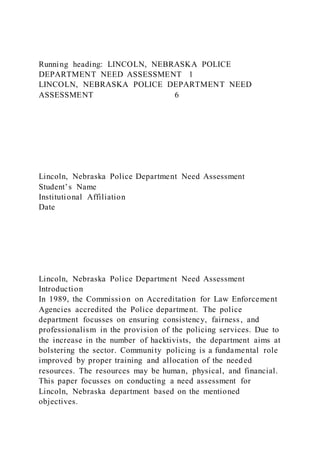 Running heading: LINCOLN, NEBRASKA POLICE
DEPARTMENT NEED ASSESSMENT 1
LINCOLN, NEBRASKA POLICE DEPARTMENT NEED
ASSESSMENT 6
Lincoln, Nebraska Police Department Need Assessment
Student’s Name
Institutional Affiliation
Date
Lincoln, Nebraska Police Department Need Assessment
Introduction
In 1989, the Commission on Accreditation for Law Enforcement
Agencies accredited the Police department. The police
department focusses on ensuring consistency, fairness, and
professionalism in the provision of the policing services. Due to
the increase in the number of hacktivists, the department aims at
bolstering the sector. Community policing is a fundamental role
improved by proper training and allocation of the needed
resources. The resources may be human, physical, and financial.
This paper focusses on conducting a need assessment for
Lincoln, Nebraska department based on the mentioned
objectives.
 