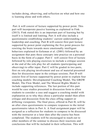 includes doing, observing, and reflection on what and how one
is learning alone and with others.
Part A will consist of lecture supported by power point. This
part will incorporate passive learning as explained in Fink
(2013). Fink stated this is an important part of learning but by
itself it is limited and limiting. Part A will also include a
questionnaire establishing students’ current understanding of
leadership and coaching. Part B will consist first part lecture
supported by power point explaining the five point process for
rewiring the brain towards more emotionally intelligent
behaviors explained in Goleman et al. (2001) followed by an
assignment that puts these concepts into practice on a personal
basis in the form of a paper. Part C will consist first of lecture
followed by role playing exercises to include a critique session
at the end of the role play for all students (participating and
observing) to offer input. Part C will be graded in two parts,
first on role playing involvement and use of material presented
then for discussion input in the critique sessions. Part D will
consist first of lecture supported by power point to explain four
coaching models: Developmental Coaching Model, The GROW
Model, The Flow Model, and The Mineral Rights Model to
include supporting references. The last portion of this part
would be case studies presented in discussion form to allow
students to consider a case and suggest a coaching model with
explanation as to why they chose a particular model then allow
critique and discussion from the class offing support or
differing viewpoints. The final piece, offered in Part D, will be
an after class questionnaire to compare responses to the initial
questionnaire taken in Part A. A final assignment paper will be
assigned as a reflection for students to compose to be discussed
with the instructor at a later date after the course has been
completed. The students will be encouraged to reach out to
other members of the seminar to discuss their reactions and
conclusions that will be included in their reflection. This will
 