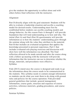 give the students the opportunity to reflect alone and with
others before final reflection with the instructor.
Alignment
Part D directly aligns with the goal statement: Students will be
able to evaluate a leadership situation and ascribe a coaching
model for desired results. Understanding must first be
established before students can ascribe coaching models and
change behavior, for this reason Parts A through C will provide
foundation that will lend understanding as to how and why. The
initial (Part A) and final (Part D) questionnaire will provide
information as to how the students’ understanding grew through
the seminar along with the value they attribute to the material.
Part B that includes an evaluated assignment that applies the
knowledge presented to personal experience, Part C that
includes evaluated role playing exercises and discussion will
show how well the information was absorbed. The final
reflection allowed to be made outside and after the course along
with a follow up meeting with the instructor will provide
information that the instructor can use to determine whether the
design, materials, and procedures were effective.
Syllabus
Fink (2013) stated once the course is designed and ready to go
the information about the course needs to be communicated to
the students. This syllabus needs to contain enough information
so students can do what you want them to do along with ground
rules and policies for the course operation. Fink provided
general guidelines that include: general management
information, course goals, structure and sequence of course
activities, reference materials, grading procedures, and course
policies.
Seminar Syllabus
 