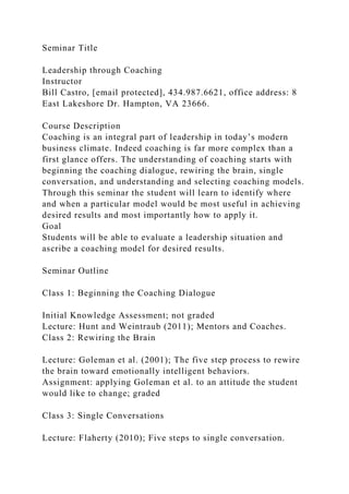 Seminar Title
Leadership through Coaching
Instructor
Bill Castro, [email protected], 434.987.6621, office address: 8
East Lakeshore Dr. Hampton, VA 23666.
Course Description
Coaching is an integral part of leadership in today’s modern
business climate. Indeed coaching is far more complex than a
first glance offers. The understanding of coaching starts with
beginning the coaching dialogue, rewiring the brain, single
conversation, and understanding and selecting coaching models.
Through this seminar the student will learn to identify where
and when a particular model would be most useful in achieving
desired results and most importantly how to apply it.
Goal
Students will be able to evaluate a leadership situation and
ascribe a coaching model for desired results.
Seminar Outline
Class 1: Beginning the Coaching Dialogue
Initial Knowledge Assessment; not graded
Lecture: Hunt and Weintraub (2011); Mentors and Coaches.
Class 2: Rewiring the Brain
Lecture: Goleman et al. (2001); The five step process to rewire
the brain toward emotionally intelligent behaviors.
Assignment: applying Goleman et al. to an attitude the student
would like to change; graded
Class 3: Single Conversations
Lecture: Flaherty (2010); Five steps to single conversation.
 