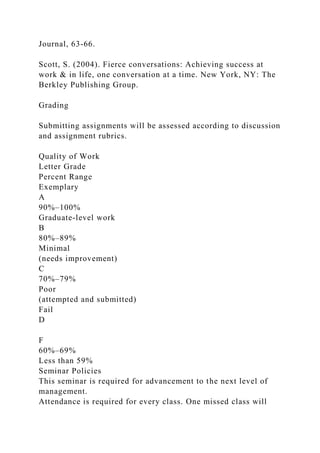 Journal, 63-66.
Scott, S. (2004). Fierce conversations: Achieving success at
work & in life, one conversation at a time. New York, NY: The
Berkley Publishing Group.
Grading
Submitting assignments will be assessed according to discussion
and assignment rubrics.
Quality of Work
Letter Grade
Percent Range
Exemplary
A
90%–100%
Graduate-level work
B
80%–89%
Minimal
(needs improvement)
C
70%–79%
Poor
(attempted and submitted)
Fail
D
F
60%–69%
Less than 59%
Seminar Policies
This seminar is required for advancement to the next level of
management.
Attendance is required for every class. One missed class will
 