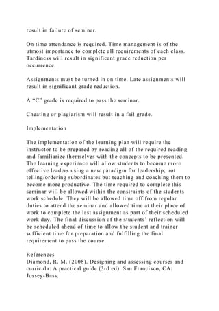 result in failure of seminar.
On time attendance is required. Time management is of the
utmost importance to complete all requirements of each class.
Tardiness will result in significant grade reduction per
occurrence.
Assignments must be turned in on time. Late assignments will
result in significant grade reduction.
A “C” grade is required to pass the seminar.
Cheating or plagiarism will result in a fail grade.
Implementation
The implementation of the learning plan will require the
instructor to be prepared by reading all of the required reading
and familiarize themselves with the concepts to be presented.
The learning experience will allow students to become more
effective leaders using a new paradigm for leadership; not
telling/ordering subordinates but teaching and coaching them to
become more productive. The time required to complete this
seminar will be allowed within the constraints of the students
work schedule. They will be allowed time off from regular
duties to attend the seminar and allowed time at their place of
work to complete the last assignment as part of their scheduled
work day. The final discussion of the students’ reflection will
be scheduled ahead of time to allow the student and trainer
sufficient time for preparation and fulfilling the final
requirement to pass the course.
References
Diamond, R. M. (2008). Designing and assessing courses and
curricula: A practical guide (3rd ed). San Francisco, CA:
Jossey-Bass.
 