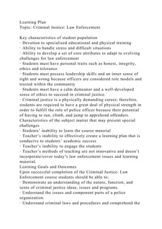 Learning Plan
Topic: Criminal Justice: Law Enforcement
Key characteristics of student population
· Devotion to specialized educational and physical training
· Ability to handle stress and difficult situations
· Ability to develop a set of core attributes to adapt to evolving
challenges for law enforcement
· Students must have personal traits such as honest, integrity,
ethics and tolerance
· Students must possess leadership skills and an inner sense of
right and wrong because officers are considered role models and
trusted within the community
· Students must have a calm demeanor and a well-developed
sense of ethics to succeed in criminal justice.
· Criminal justice is a physically demanding career; therefore,
students are required to have a great deal of physical strength in
order to fulfill the role of police officer because their potential
of having to run, climb, and jump to apprehend offenders.
Characteristics of the subject matter that may present special
challenges
· Students’ inability to learn the course material
· Teacher’s inability to effectively create a learning plan that is
conducive to students’ academic success
· Teacher’s inability to engage the students
· Teacher’s methods of teaching are not innovative and doesn’t
incorporate/cover today’s law enforcement issues and learning
material.
Learning Goals and Outcomes
Upon successful completion of the Criminal Justice: Law
Enforcement course students should be able to:
· Demonstrate an understanding of the nature, function, and
score of criminal justice ideas, issues and programs.
· Understand the issues and component parts of a police
organization.
· Understand criminal laws and procedures and comprehend the
 