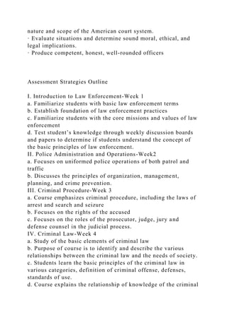 nature and scope of the American court system.
· Evaluate situations and determine sound moral, ethical, and
legal implications.
· Produce competent, honest, well-rounded officers
Assessment Strategies Outline
I. Introduction to Law Enforcement-Week 1
a. Familiarize students with basic law enforcement terms
b. Establish foundation of law enforcement practices
c. Familiarize students with the core missions and values of law
enforcement
d. Test student’s knowledge through weekly discussion boards
and papers to determine if students understand the concept of
the basic principles of law enforcement.
II. Police Administration and Operations-Week2
a. Focuses on uniformed police operations of both patrol and
traffic
b. Discusses the principles of organization, management,
planning, and crime prevention.
III. Criminal Procedure-Week 3
a. Course emphasizes criminal procedure, including the laws of
arrest and search and seizure
b. Focuses on the rights of the accused
c. Focuses on the roles of the prosecutor, judge, jury and
defense counsel in the judicial process.
IV. Criminal Law-Week 4
a. Study of the basic elements of criminal law
b. Purpose of course is to identify and describe the various
relationships between the criminal law and the needs of society.
c. Students learn the basic principles of the criminal law in
various categories, definition of criminal offense, defenses,
standards of use.
d. Course explains the relationship of knowledge of the criminal
 