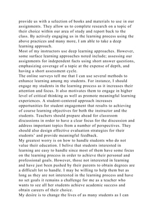 provide us with a selection of books and materials to use in our
assignments. They allow us to complete research on a topic of
their choice within our area of study and report back to the
class. By actively engaging us in the learning process using the
above practices and many more, I am able to take a deep
learning approach.
Most of my instructors use deep learning approaches. However,
some surface learning approaches noted include; assessing our
assignments for independent facts using short answer questions,
emphasizing coverage of a topic at the expense of depth, and
having a short assessment cycle.
The online surveys tell me that I can use several methods to
enhance learning among my students. For instance, I should
engage my students in the learning process as it increases their
attention and focus. It also motivates them to engage in higher
level of critical thinking as well as promote meaningful learning
experiences. A student-centered approach increases
opportunities for student engagement that results to achieving
of course learning objectives for both the instructor and the
students. Teachers should prepare ahead for classroom
discussions in order to have a clear focus for the discussion and
address important topics from a number of perspectives. They
should also design effective evaluation strategies for their
students’ and provide meaningful feedback.
My greatest worry is on how to handle students who do not
value their education. I belive that students interested in
learning are easy to handle since most of them have some focus
on the learning process in order to achieve their personal and
professional goals. However, those not interested in learning
and have just been pushed by their parents to obtain degrees are
a difficult lot to handle. I may be willing to help them but as
long as they are not interested in the learning process and have
no set goals it remains a challenge for me as a teacher who
wants to see all her students achieve academic success and
obtain careers of their choice.
My desire is to change the lives of as many students as I can
 