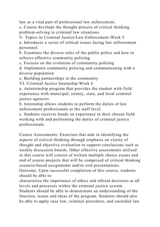 law as a vital part of professional law enforcement.
e. Course develops the thought-process of critical thinking
problem-solving in criminal law situations.
V. Topics in Criminal Justice/Law Enforcement-Week 5
a. Introduces a series of critical issues facing law enforcement
personnel.
b. Examines the diverse roles of the public police and how to
achieve effective community policing.
c. Focuses on the evolution of community policing
d. Implements community policing and communicating with a
diverse population
e. Building partnerships in the community
VI. Criminal Justice Internship-Week 6
a. Aninternship program that provides the student with field
experience with municipal, county, state, and local criminal
justice agencies.
b. Internship allows students to perform the duties of law
enforcement professionals at the staff level.
c. Students receives hands on experience in their chosen field
working with and performing the duties of criminal justice
professionals.
Course Assessments: Exercises that aids in identifying the
aspects of critical thinking through emphasis on clarity of
thought and objective evaluation to support conclusions such as
weekly discussion boards. Other effective assessments utilized
in this course will consist of written multiple choice exams and
end of course projects that will be comprised of critical thinking
scenario-based assignments and/or oral presentations.
Outcome: Upon successful completion of this course, students
should be able to:
characterize the importance of ethics and ethical decisions at all
levels and processes within the criminal justice system.
Students should be able to demonstrate an understanding of the
function, issues and ideas of the program. Students should also
be able to apply case law, criminal procedure, and custodial law
 