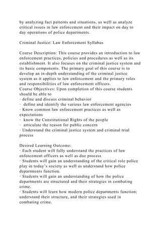 by analyzing fact patterns and situations, as well as analyze
critical issues in law enforcement and their impact on day to
day operations of police departments.
Criminal Justice: Law Enforcement Syllabus
Course Description: This course provides an introduction to law
enforcement practices, policies and procedures as well as its
establishment. It also focuses on the criminal justice system and
its basic components. The primary goal of this course is to
develop an in-depth understanding of the criminal justice
system as it applies to law enforcement and the primary roles
and responsibilities of law enforcement officers.
Course Objectives: Upon completion of this course students
should be able to
· define and discuss criminal behavior
· define and identify the various law enforcement agencies
· Know common law enforcement practices as well as
expectations
· know the Constitutional Rights of the people
· articulate the reason for public concern
· Understand the criminal justice system and criminal trial
process
Desired Learning Outcome:
· Each student will fully understand the practices of law
enforcement officers as well as due process
· Students will gain an understanding of the critical role police
play in today’s society as well as understand how police
departments function.
· Students will gain an understanding of how the police
departments are structured and their strategies in combating
crime.
· Students will learn how modern police departments function;
understand their structure, and their strategies used in
combating crime.
 