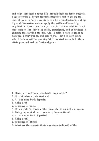 and help them lead a better life through their academic success.
I desire to use different teaching practices just to ensure that
most if not all of my students have a better understanding of the
topic of discussion and can apply the skills and knowledge
acquired to improve their daily lives. In order to achieve this, I
must ensure that I have the skills, experience, and knowledge to
enhance the learning process. Additionally, I need to practice
patience, perseverance, and hard work. I have to keep doing
what I believe will be meaningful to my students to help them
attain personal and professional goals.
1. Divest or Hold onto these bank investments?
2. If hold, what are the options?
a. Attract more bank deposits
b. Raise debt
c. Seasoned offering
3. How viable (in terms of the banks ability as well as success
in fixing the capital ratio issue) are these options?
a. Attract more bank deposits?
b. Raise debt?
c. Seasoned offering?
4. What are the impacts (both direct and indirect) of the
 