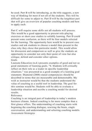 be used. Part B will be introducing, as the title suggests, a new
way of thinking for most if not all of the students. This will be
difficult for some to adjust to. Part D will be the lengthiest part
that will give an overview of popular coaching models and how
to apply each.
Part C will require some skills not all students will process.
This would be a good opportunity to present role-playing
exercises or short case studies to solidify learning. Part D could
present some confusion, as there will be four models selected
for the learning. The opportunity here would be to present case
studies and ask students to choose a model then present to the
class why they chose that particular model. This would allow
for discussion and comparison as well as give the students an
opportunity to consider not only their point of view but also
critique, defend and consider other options.
Goals
Laureate Education (n.d.) presents examples of good and not so
good statements of learning goals. “6. Students will critically
reflect on their role as a leader in specific leadership
situations.” was presented as a good example of a learning goal
statement. Diamond (2008) stated competencies should be
described in terms that are measurable and demonstrable. My
wish as instructor would be that the students understand the
value of coaching as a useful tool in leadership. The goal for
this seminar would be: Students will be able to evaluate a
leadership situation and ascribe a coaching model for desired
results.
Relevance
Coaching is an integral part of leadership in today’s modern
business climate. Indeed coaching is far more complex than a
first glance offers. The understanding of coaching starts with
beginning the coaching dialogue, rewiring the brain, single
conversation, and understanding and selecting coaching models.
Assessment Strategies
 