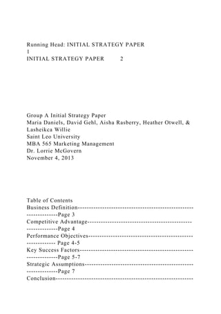 Running Head: INITIAL STRATEGY PAPER
1
INITIAL STRATEGY PAPER 2
Group A Initial Strategy Paper
Maria Daniels, David Gehl, Aisha Rasberry, Heather Otwell, &
Lasheikca Willie
Saint Leo University
MBA 565 Marketing Management
Dr. Lorrie McGovern
November 4, 2013
Table of Contents
Business Definition----------------------------------------------------
--------------Page 3
Competitive Advantage-----------------------------------------------
--------------Page 4
Performance Objectives-----------------------------------------------
------------- Page 4-5
Key Success Factors---------------------------------------------------
--------------Page 5-7
Strategic Assumptions-------------------------------------------------
--------------Page 7
Conclusion--------------------------------------------------------------
 
