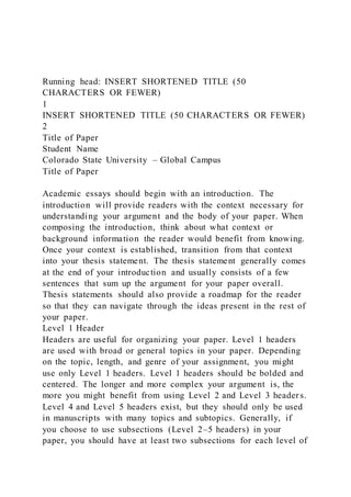 Running head: INSERT SHORTENED TITLE (50
CHARACTERS OR FEWER)
1
INSERT SHORTENED TITLE (50 CHARACTERS OR FEWER)
2
Title of Paper
Student Name
Colorado State University – Global Campus
Title of Paper
Academic essays should begin with an introduction. The
introduction will provide readers with the context necessary for
understanding your argument and the body of your paper. When
composing the introduction, think about what context or
background information the reader would benefit from knowing.
Once your context is established, transition from that context
into your thesis statement. The thesis statement generally comes
at the end of your introduction and usually consists of a few
sentences that sum up the argument for your paper overall.
Thesis statements should also provide a roadmap for the reader
so that they can navigate through the ideas present in the rest of
your paper.
Level 1 Header
Headers are useful for organizing your paper. Level 1 headers
are used with broad or general topics in your paper. Depending
on the topic, length, and genre of your assignment, you might
use only Level 1 headers. Level 1 headers should be bolded and
centered. The longer and more complex your argument is, the
more you might benefit from using Level 2 and Level 3 header s.
Level 4 and Level 5 headers exist, but they should only be used
in manuscripts with many topics and subtopics. Generally, if
you choose to use subsections (Level 2–5 headers) in your
paper, you should have at least two subsections for each level of
 