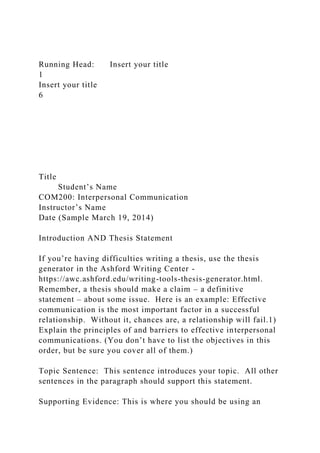 Running Head: Insert your title
1
Insert your title
6
Title
Student’s Name
COM200: Interpersonal Communication
Instructor’s Name
Date (Sample March 19, 2014)
Introduction AND Thesis Statement
If you’re having difficulties writing a thesis, use the thesis
generator in the Ashford Writing Center -
https://awc.ashford.edu/writing-tools-thesis-generator.html.
Remember, a thesis should make a claim – a definitive
statement – about some issue. Here is an example: Effective
communication is the most important factor in a successful
relationship. Without it, chances are, a relationship will fail.1)
Explain the principles of and barriers to effective interpersonal
communications. (You don’t have to list the objectives in this
order, but be sure you cover all of them.)
Topic Sentence: This sentence introduces your topic. All other
sentences in the paragraph should support this statement.
Supporting Evidence: This is where you should be using an
 