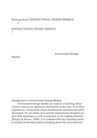 Running Head: INSTRUCTIONAL DESIGN MODELS
1
INSTRUCTIONAL DESIGN MODELS
7
Instructional Design
Models
Introduction to Instructional Design Models
Instructional design models are used in e-learning where
various sources are applied to the benefit of the user. It is often
regarded as a framework where instructional materials are often
developed. It's an online tool used by instructional designers to
give both meanings as well as structure to the reading material
(Karger & Stoesz, 1998). It is common that any learning course
is usually broad and requires breaking down the entire process
 