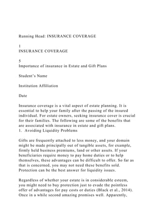 Running Head: INSURANCE COVERAGE
1
INSURANCE COVERAGE
5
Importance of insurance in Estate and Gift Plans
Student’s Name
Institution Affiliation
Date
Insurance coverage is a vital aspect of estate planning. It is
essential to help your family after the passing of the insured
individual. For estate owners, seeking insurance cover is crucial
for their families. The following are some of the benefits that
are associated with insurance in estate and gift plans.
1. Avoiding Liquidity Problems
Gifts are frequently attached to less money, and your domain
might be made principally out of tangible assets, for example,
firmly held business premiums, land or other assets. If your
beneficiaries require money to pay home duties or to help
themselves, these advantages can be difficult to offer. So far as
that is concerned, you may not need these benefits sold.
Protection can be the best answer for liquidity issues.
Regardless of whether your estate is in considerable esteem,
you might need to buy protection just to evade the pointless
offer of advantages for pay costs or duties (Black et al., 2014).
Once in a while second amazing promises well. Apparently,
 