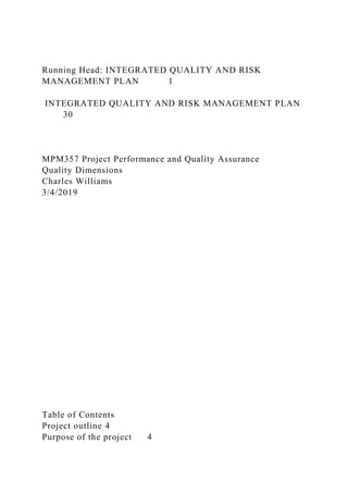 Running Head: INTEGRATED QUALITY AND RISK
MANAGEMENT PLAN 1
INTEGRATED QUALITY AND RISK MANAGEMENT PLAN
30
MPM357 Project Performance and Quality Assurance
Quality Dimensions
Charles Williams
3/4/2019
Table of Contents
Project outline 4
Purpose of the project 4
 