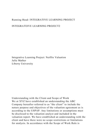 Running Head: INTEGRATIVE LEARNING PROJECT
INTEGRATEIVE LEARNING PROJECT2
Integrative Learning Project: Netflix Valuation
Julie Mather
Liberty University
Understanding with the Client and Scope of Work
We at XYZ have established an understanding the ABC
Company hereafter referred to as “the client” to include the
nature purpose and objectives of the valuation agreement as is
according to the USPAP. Any limitations or assumptions must
be disclosed to the valuation analyst and included in the
valuation report. We have established an understanding with the
client and have there were no scope restrictions or limitations
for analysis. In accordance with the Scope of Work Rule is
 