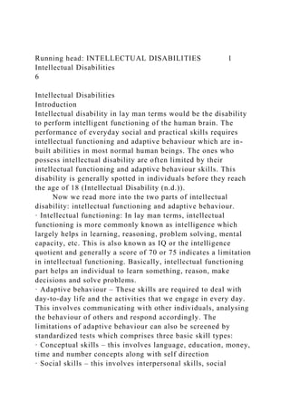 Running head: INTELLECTUAL DISABILITIES 1
Intellectual Disabilities
6
Intellectual Disabilities
Introduction
Intellectual disability in lay man terms would be the disability
to perform intelligent functioning of the human brain. The
performance of everyday social and practical skills requires
intellectual functioning and adaptive behaviour which are in-
built abilities in most normal human beings. The ones who
possess intellectual disability are often limited by their
intellectual functioning and adaptive behaviour skills. This
disability is generally spotted in individuals before they reach
the age of 18 (Intellectual Disability (n.d.)).
Now we read more into the two parts of intellectual
disability: intellectual functioning and adaptive behaviour.
· Intellectual functioning: In lay man terms, intellectual
functioning is more commonly known as intelligence which
largely helps in learning, reasoning, problem solving, mental
capacity, etc. This is also known as IQ or the intelligence
quotient and generally a score of 70 or 75 indicates a limitation
in intellectual functioning. Basically, intellectual functioning
part helps an individual to learn something, reason, make
decisions and solve problems.
· Adaptive behaviour – These skills are required to deal with
day-to-day life and the activities that we engage in every day.
This involves communicating with other individuals, analysing
the behaviour of others and respond accordingly. The
limitations of adaptive behaviour can also be screened by
standardized tests which comprises three basic skill types:
· Conceptual skills – this involves language, education, money,
time and number concepts along with self direction
· Social skills – this involves interpersonal skills, social
 