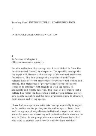Running Head: INTERCULTURAL COMMUNICATION
1
INTERCULTURAL COMMUNICATION
4
Reflection of chapter 4
(The environmental context)
For this reflection, the concept that I have picked is from The
Environmental Context in chapter 4. The specific concept that
the paper will discuss is the concept of the cultural preference
for privacy. This is a concept that explains that different
cultures have different preferences for privacy both online and
offline. The preference of privacy ranges from solitude to
isolation to intimacy with friends or with the family to
anonymity and finally reserves. The level of preference that a
culture has forms the basis upon which certain policies are set,
how people socialize and the basis of deciding how to structure
their houses and living spaces.
I have had an experience with this concept especially in regard
to the preference for privacy on the online space. Some time
back in a group of very diverse individual, a topic was raised
about the numerous censoring and limitation that is done on the
web in China. In the group, there was one Chinese individual
who tried to explain that it works well for them and their
 